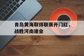 移动体育直播-关于青岛黄海取得联赛开门红，战胜河南建业的信息