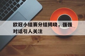 体育APP下载-欧冠小组赛分组揭晓,强强对话引人关注的是谁