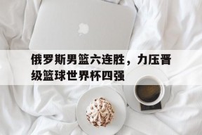 体育赛事APP-关于俄罗斯男篮六连胜，力压晋级篮球世界杯四强的信息