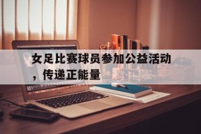 体育APP下载-女足比赛球员参加公益活动，传递正能量(女足宣传)
