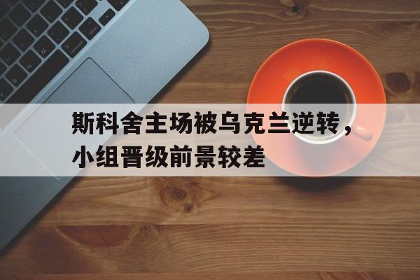 关于斯科舍主场被乌克兰逆转,小组晋级前景较差的信息 关于斯科舍主场被乌克兰逆转,小组晋级前景较差的信息