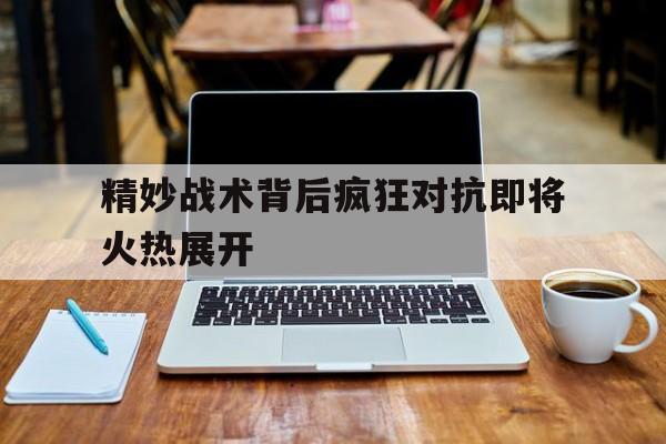 精妙战术背后疯狂对抗即将火热展开的简单介绍 精妙战术背后疯狂对抗即将火热展开的简单介绍
